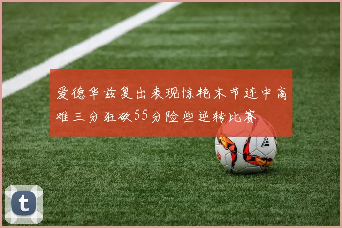 爱德华兹复出表现惊艳末节连中高难三分狂砍55分险些逆转比赛
