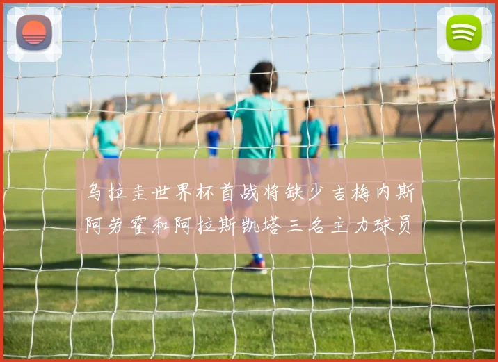 乌拉圭世界杯首战将缺少吉梅内斯阿劳霍和阿拉斯凯塔三名主力球员