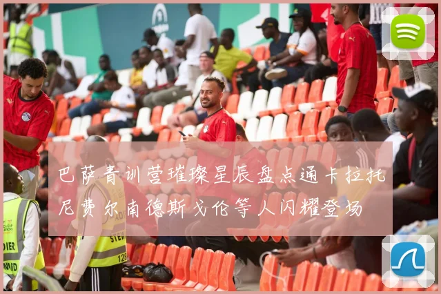 巴萨青训营璀璨星辰盘点通卡拉托尼费尔南德斯戈伦等人闪耀登场