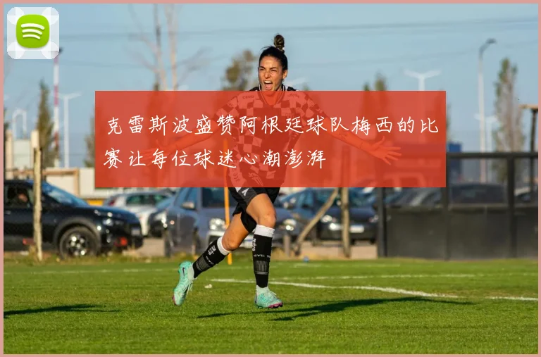 克雷斯波盛赞阿根廷球队梅西的比赛让每位球迷心潮澎湃