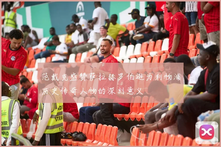 范戴克盛赞萨拉赫罗伯逊为利物浦历史传奇人物的深刻意义