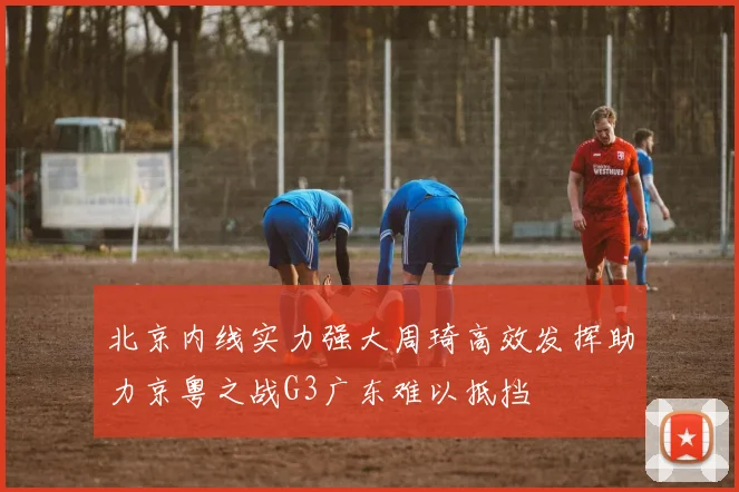 北京内线实力强大周琦高效发挥助力京粤之战G3广东难以抵挡