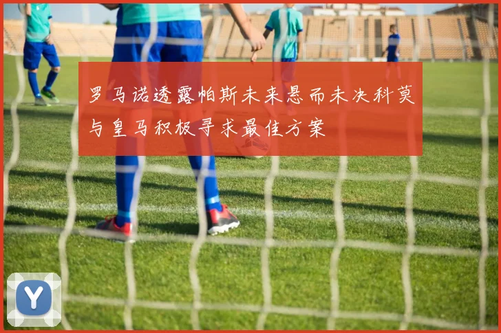 罗马诺透露帕斯未来悬而未决科莫与皇马积极寻求最佳方案