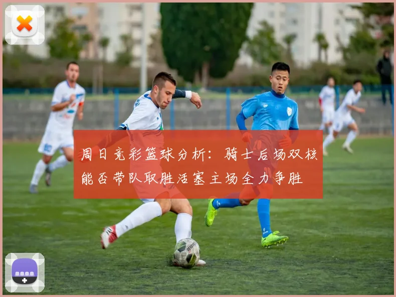 周日竞彩篮球分析：骑士后场双核能否带队取胜活塞主场全力争胜