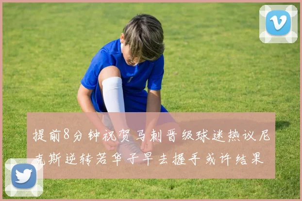 提前8分钟祝贺马刺晋级球迷热议尼克斯逆转若华子早去握手或许结果不同