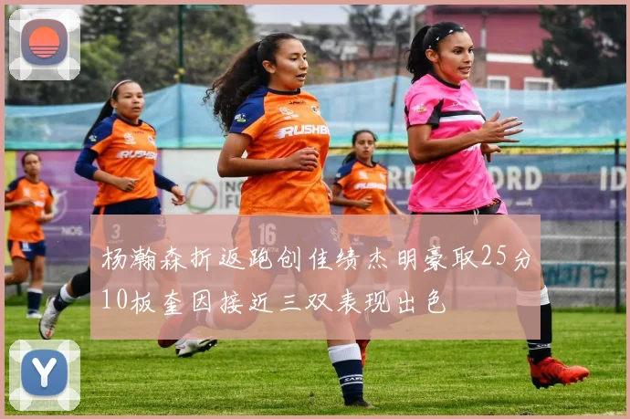 杨瀚森折返跑创佳绩杰明豪取25分10板奎因接近三双表现出色