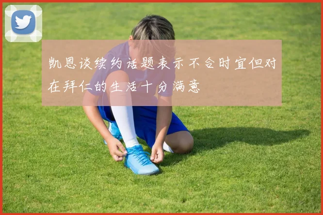 凯恩谈续约话题表示不合时宜但对在拜仁的生活十分满意
