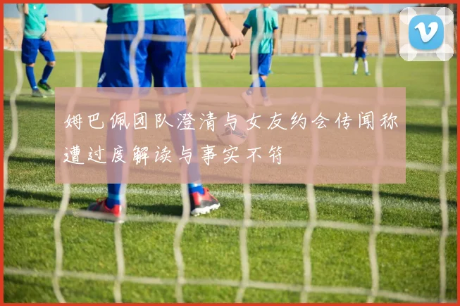 姆巴佩团队澄清与女友约会传闻称遭过度解读与事实不符