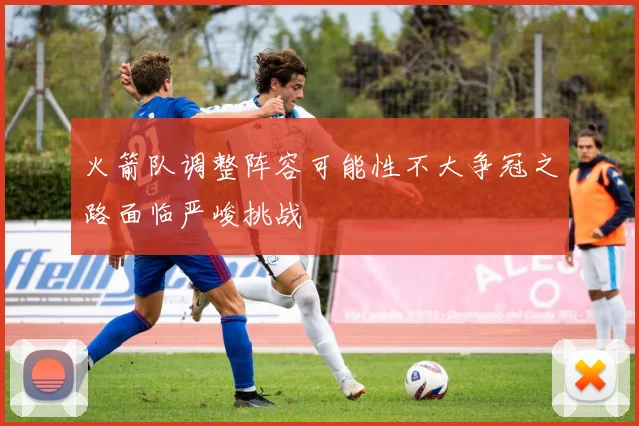火箭队调整阵容可能性不大争冠之路面临严峻挑战
