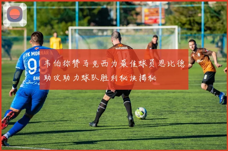 韦伯称赞马克西为最佳球员恩比德助攻助力球队胜利秘诀揭秘