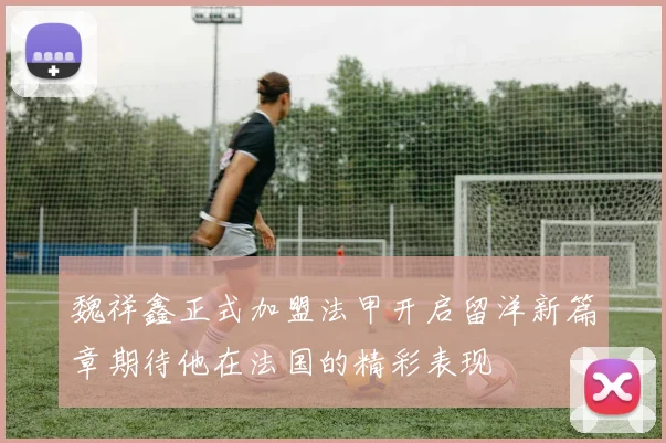魏祥鑫正式加盟法甲开启留洋新篇章期待他在法国的精彩表现